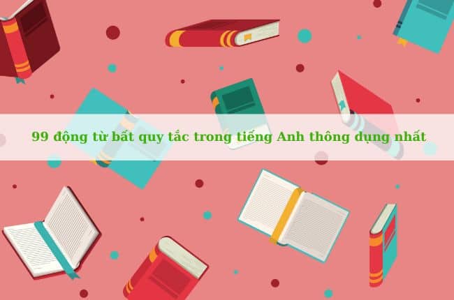 99 động từ bất quy tắc trong tiếng Anh thông dụng nhất