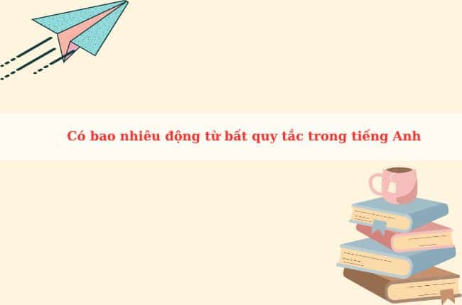 [HỎI ĐÁP] Có bao nhiêu động từ bất quy tắc trong tiếng Anh